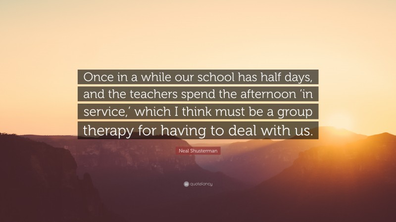 Neal Shusterman Quote: “Once in a while our school has half days, and the teachers spend the afternoon ‘in service,’ which I think must be a group therapy for having to deal with us.”