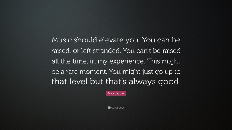 Mick Jagger Quote: “Music should elevate you. You can be raised, or left stranded. You can’t be raised all the time, in my experience. This might be a rare moment. You might just go up to that level but that’s always good.”