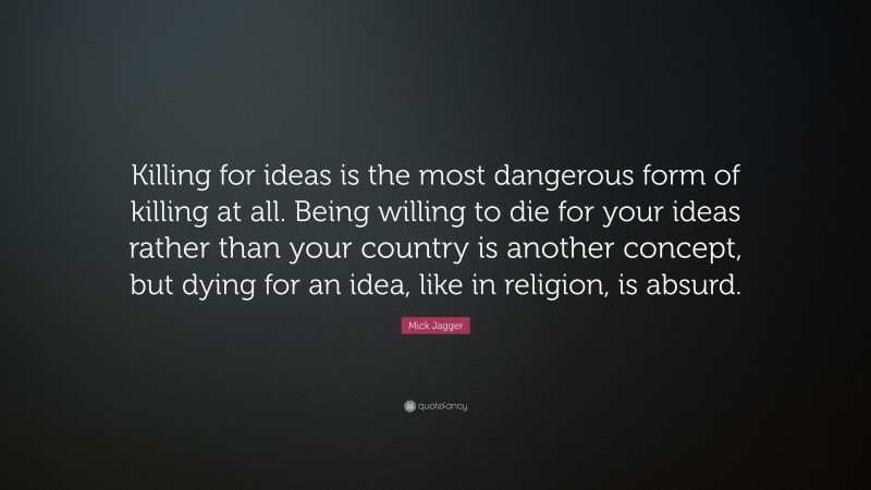 Mick Jagger Quote: “Killing for ideas is the most dangerous form of killing at all. Being willing to die for your ideas rather than your country is another concept, but dying for an idea, like in religion, is absurd.”