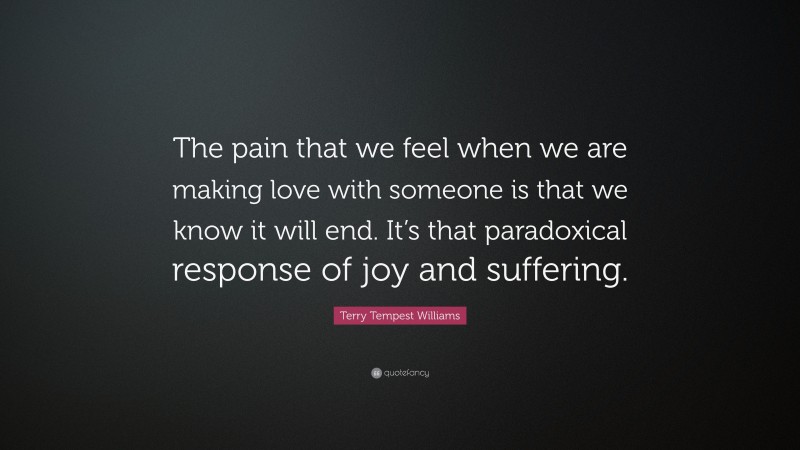 Terry Tempest Williams Quote: “The pain that we feel when we are making love with someone is that we know it will end. It’s that paradoxical response of joy and suffering.”