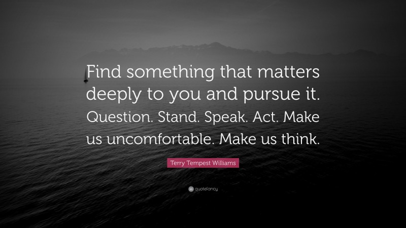 Terry Tempest Williams Quote: “Find something that matters deeply to you and pursue it. Question. Stand. Speak. Act. Make us uncomfortable. Make us think.”
