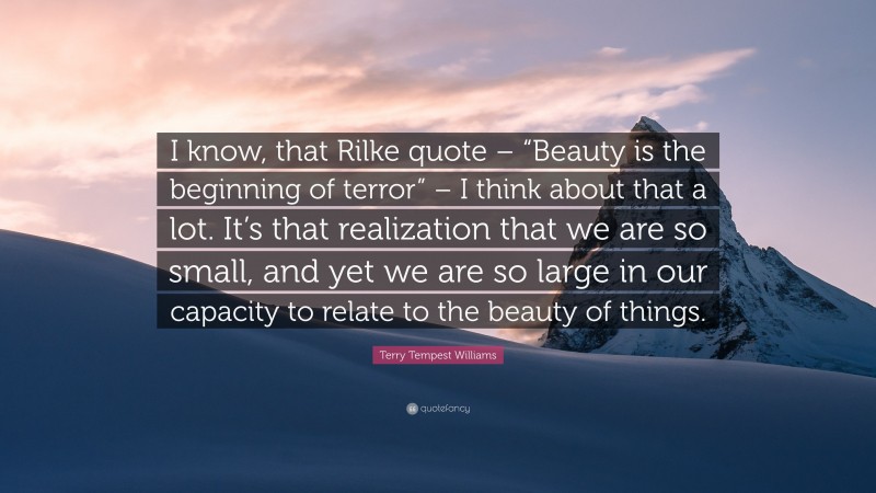 Terry Tempest Williams Quote: “I know, that Rilke quote – “Beauty is the beginning of terror” – I think about that a lot. It’s that realization that we are so small, and yet we are so large in our capacity to relate to the beauty of things.”