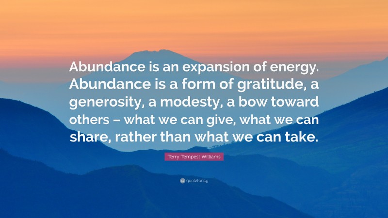 Terry Tempest Williams Quote: “Abundance is an expansion of energy. Abundance is a form of gratitude, a generosity, a modesty, a bow toward others – what we can give, what we can share, rather than what we can take.”