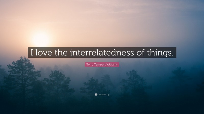 Terry Tempest Williams Quote: “I love the interrelatedness of things.”