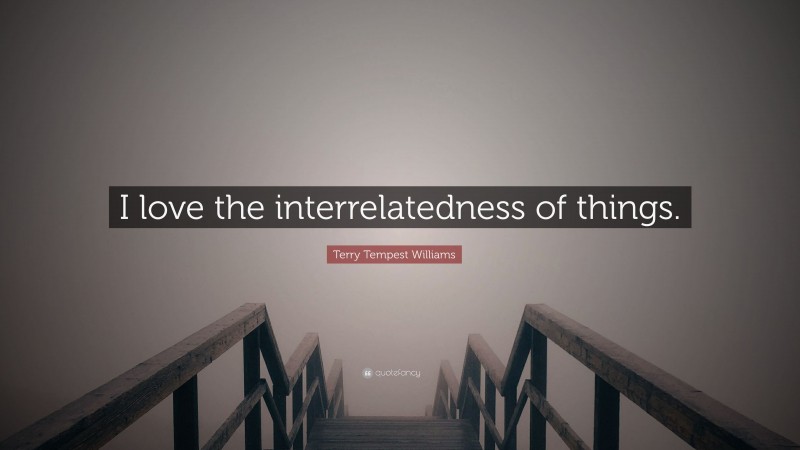 Terry Tempest Williams Quote: “I love the interrelatedness of things.”