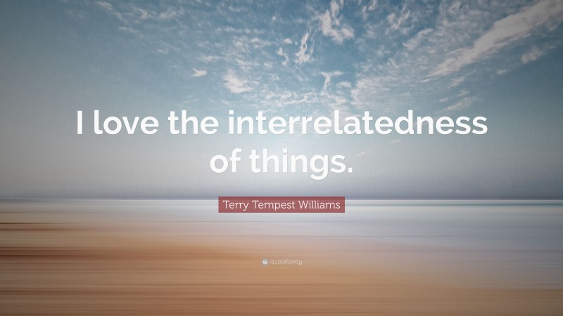 Terry Tempest Williams Quote: “I love the interrelatedness of things.”