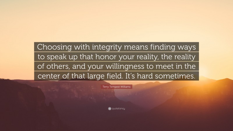 Terry Tempest Williams Quote: “Choosing with integrity means finding ways to speak up that honor your reality, the reality of others, and your willingness to meet in the center of that large field. It’s hard sometimes.”