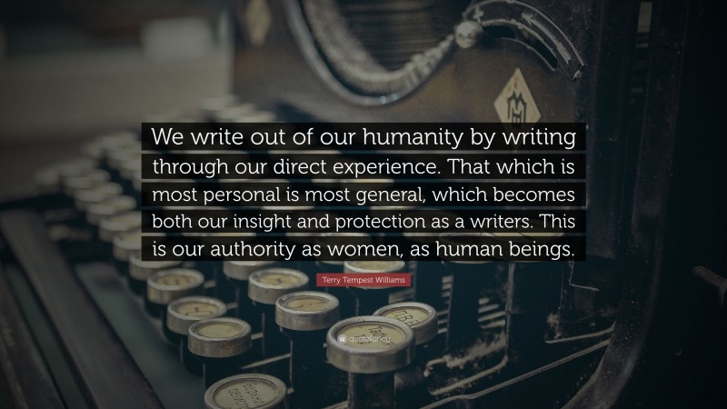 Terry Tempest Williams Quote: “We write out of our humanity by writing through our direct experience. That which is most personal is most general, which becomes both our insight and protection as a writers. This is our authority as women, as human beings.”