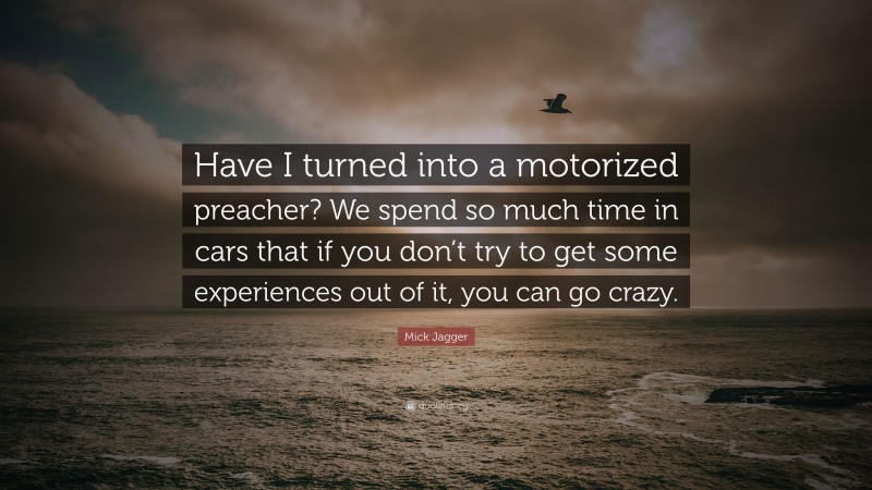 Mick Jagger Quote: “Have I turned into a motorized preacher? We spend so much time in cars that if you don’t try to get some experiences out of it, you can go crazy.”
