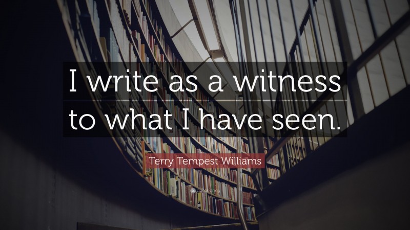 Terry Tempest Williams Quote: “I write as a witness to what I have seen.”