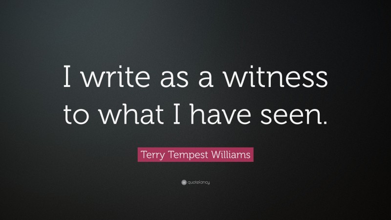 Terry Tempest Williams Quote: “I write as a witness to what I have seen.”