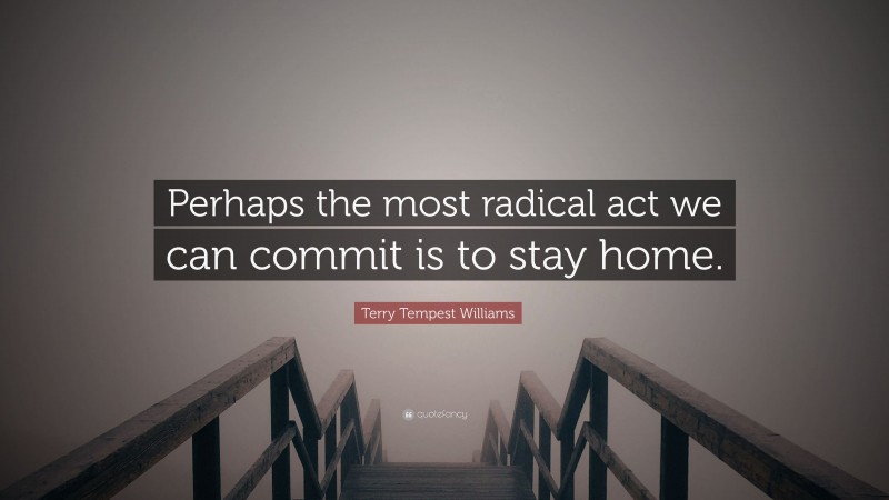 Terry Tempest Williams Quote: “Perhaps the most radical act we can commit is to stay home.”