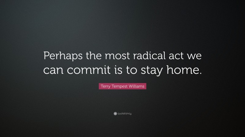 Terry Tempest Williams Quote: “Perhaps the most radical act we can commit is to stay home.”