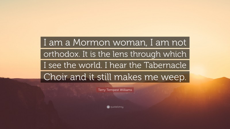 Terry Tempest Williams Quote: “I am a Mormon woman, I am not orthodox. It is the lens through which I see the world. I hear the Tabernacle Choir and it still makes me weep.”