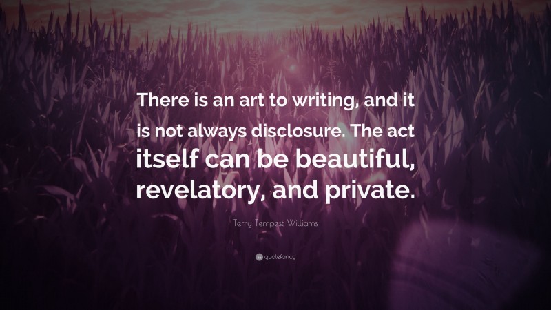 Terry Tempest Williams Quote: “There is an art to writing, and it is not always disclosure. The act itself can be beautiful, revelatory, and private.”