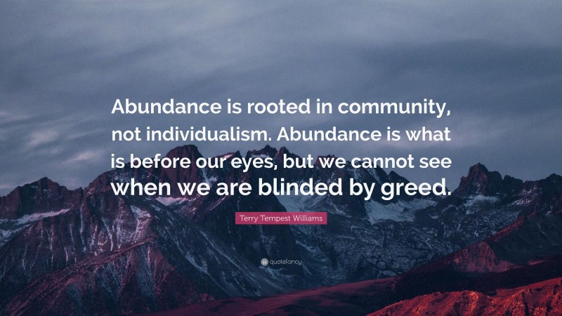 Terry Tempest Williams Quote: “Abundance is rooted in community, not individualism. Abundance is what is before our eyes, but we cannot see when we are blinded by greed.”