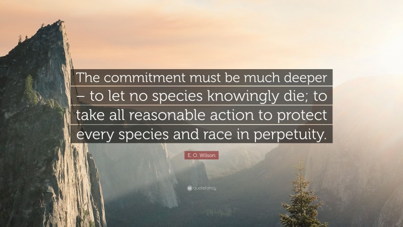 E. O. Wilson Quote: “The commitment must be much deeper – to let no species knowingly die; to take all reasonable action to protect every species and race in perpetuity.”