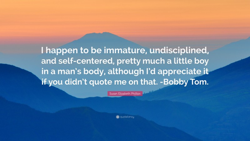 Susan Elizabeth Phillips Quote: “I happen to be immature, undisciplined, and self-centered, pretty much a little boy in a man’s body, although I’d appreciate it if you didn’t quote me on that. -Bobby Tom.”