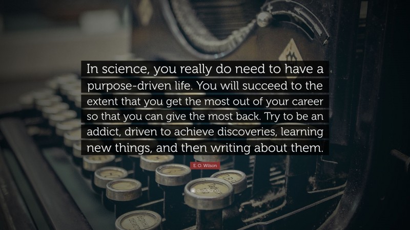 E. O. Wilson Quote: “In science, you really do need to have a purpose-driven life. You will succeed to the extent that you get the most out of your career so that you can give the most back. Try to be an addict, driven to achieve discoveries, learning new things, and then writing about them.”