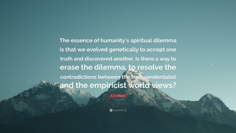 E. O. Wilson Quote: “The essence of humanity’s spiritual dilemma is that we evolved genetically to accept one truth and discovered another. Is there a way to erase the dilemma, to resolve the contradictions between the transcendentalist and the empiricist world views?”