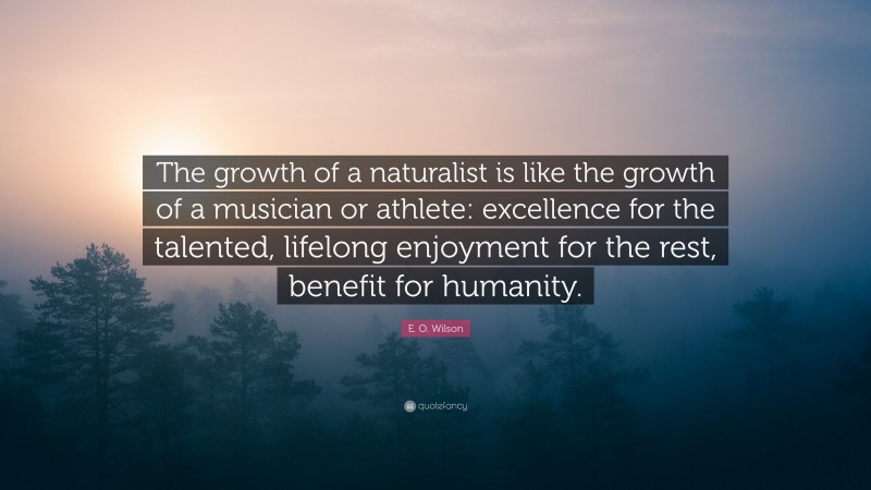 E. O. Wilson Quote: “The growth of a naturalist is like the growth of a musician or athlete: excellence for the talented, lifelong enjoyment for the rest, benefit for humanity.”