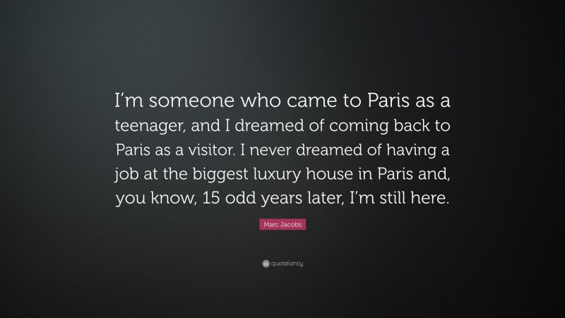 Marc Jacobs Quote: “I’m someone who came to Paris as a teenager, and I dreamed of coming back to Paris as a visitor. I never dreamed of having a job at the biggest luxury house in Paris and, you know, 15 odd years later, I’m still here.”
