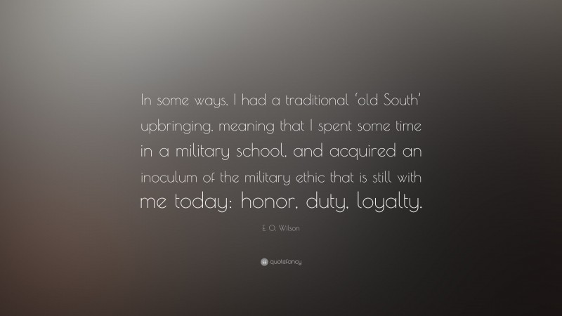 E. O. Wilson Quote: “In some ways, I had a traditional ‘old South’ upbringing, meaning that I spent some time in a military school, and acquired an inoculum of the military ethic that is still with me today: honor, duty, loyalty.”
