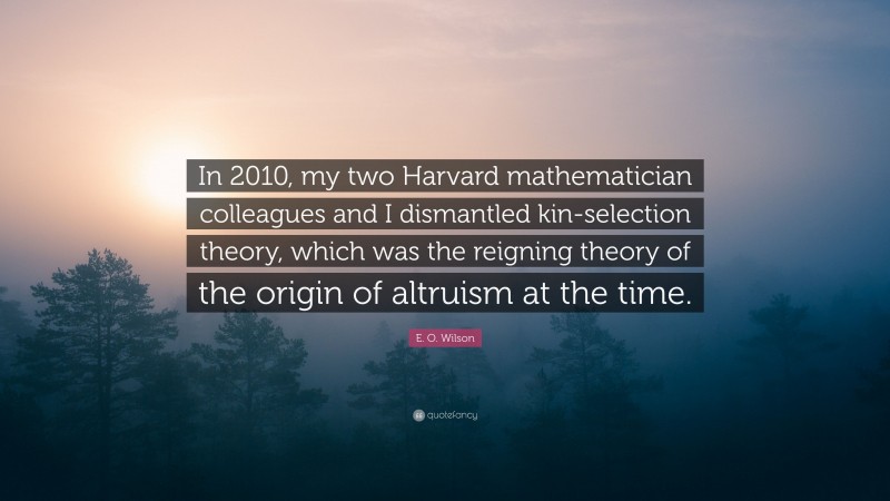 E. O. Wilson Quote: “In 2010, my two Harvard mathematician colleagues and I dismantled kin-selection theory, which was the reigning theory of the origin of altruism at the time.”