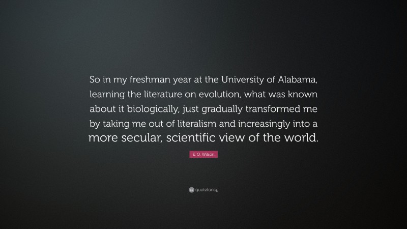 E. O. Wilson Quote: “So in my freshman year at the University of Alabama, learning the literature on evolution, what was known about it biologically, just gradually transformed me by taking me out of literalism and increasingly into a more secular, scientific view of the world.”