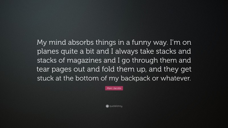 Marc Jacobs Quote: “My mind absorbs things in a funny way. I’m on planes quite a bit and I always take stacks and stacks of magazines and I go through them and tear pages out and fold them up, and they get stuck at the bottom of my backpack or whatever.”