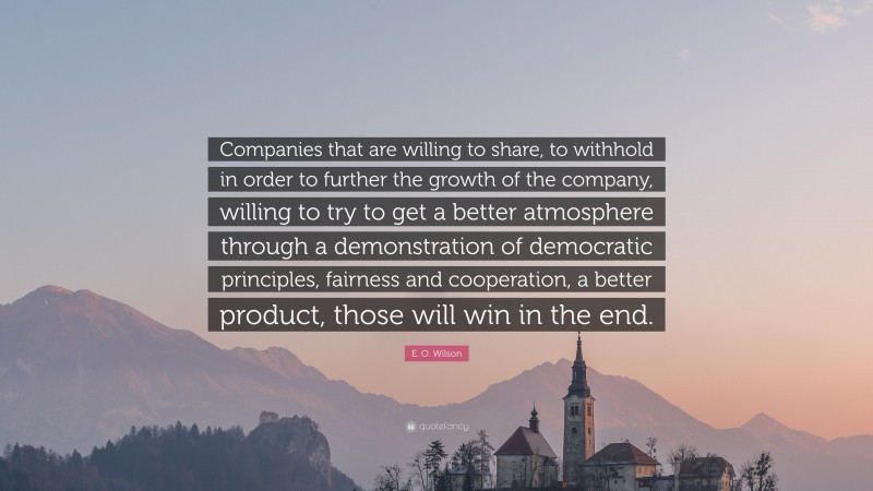 E. O. Wilson Quote: “Companies that are willing to share, to withhold in order to further the growth of the company, willing to try to get a better atmosphere through a demonstration of democratic principles, fairness and cooperation, a better product, those will win in the end.”