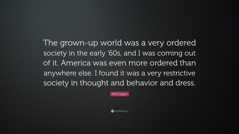 Mick Jagger Quote: “The grown-up world was a very ordered society in the early ’60s, and I was coming out of it. America was even more ordered than anywhere else. I found it was a very restrictive society in thought and behavior and dress.”