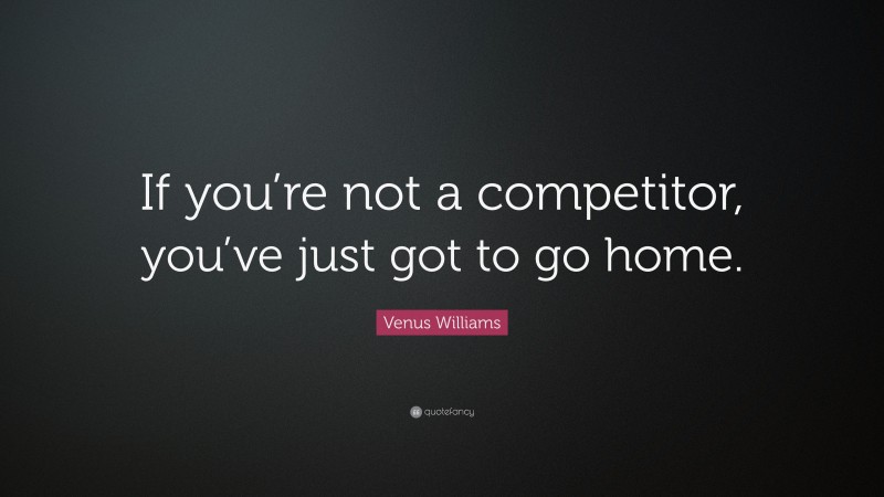 Venus Williams Quote: “If you’re not a competitor, you’ve just got to go home.”