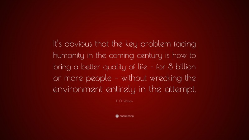 E. O. Wilson Quote: “It’s obvious that the key problem facing humanity in the coming century is how to bring a better quality of life – for 8 billion or more people – without wrecking the environment entirely in the attempt.”
