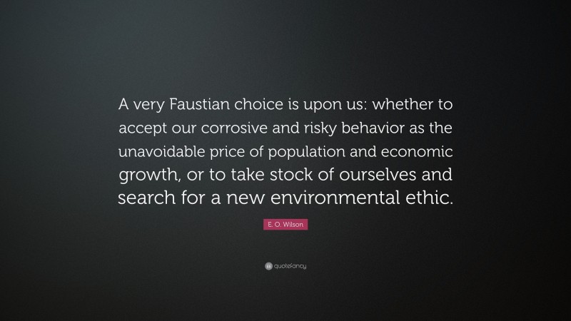 E. O. Wilson Quote: “A very Faustian choice is upon us: whether to accept our corrosive and risky behavior as the unavoidable price of population and economic growth, or to take stock of ourselves and search for a new environmental ethic.”