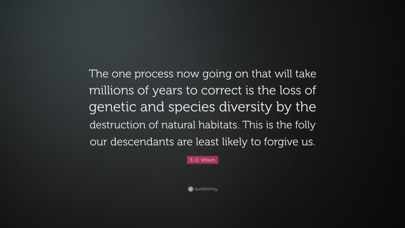 E. O. Wilson Quote: “The one process now going on that will take millions of years to correct is the loss of genetic and species diversity by the destruction of natural habitats. This is the folly our descendants are least likely to forgive us.”