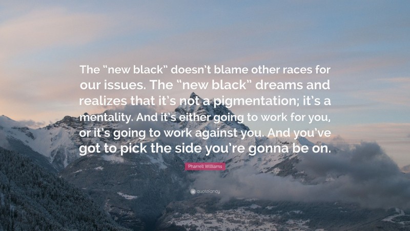 Pharrell Williams Quote: “The “new black” doesn’t blame other races for our issues. The “new black” dreams and realizes that it’s not a pigmentation; it’s a mentality. And it’s either going to work for you, or it’s going to work against you. And you’ve got to pick the side you’re gonna be on.”