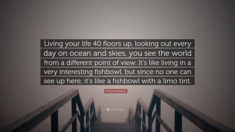 Pharrell Williams Quote: “Living your life 40 floors up, looking out every day on ocean and skies, you see the world from a different point of view. It’s like living in a very interesting fishbowl, but since no one can see up here, it’s like a fishbowl with a limo tint.”