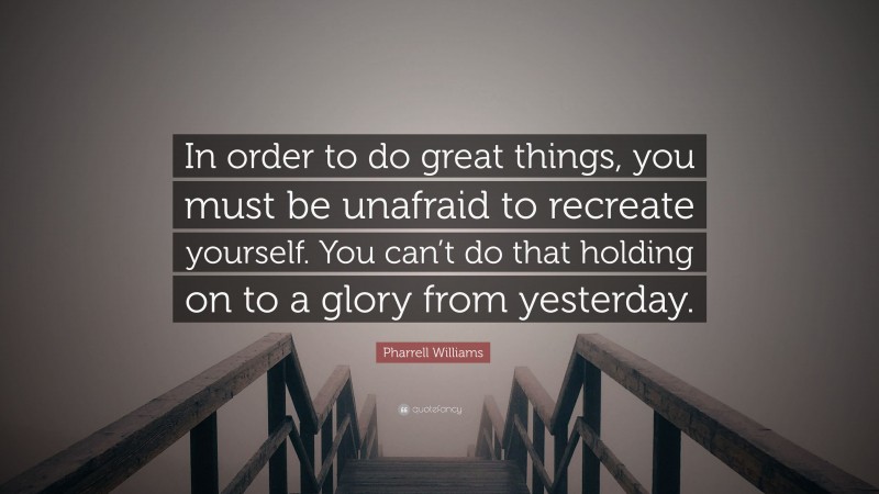 Pharrell Williams Quote: “In order to do great things, you must be unafraid to recreate yourself. You can’t do that holding on to a glory from yesterday.”