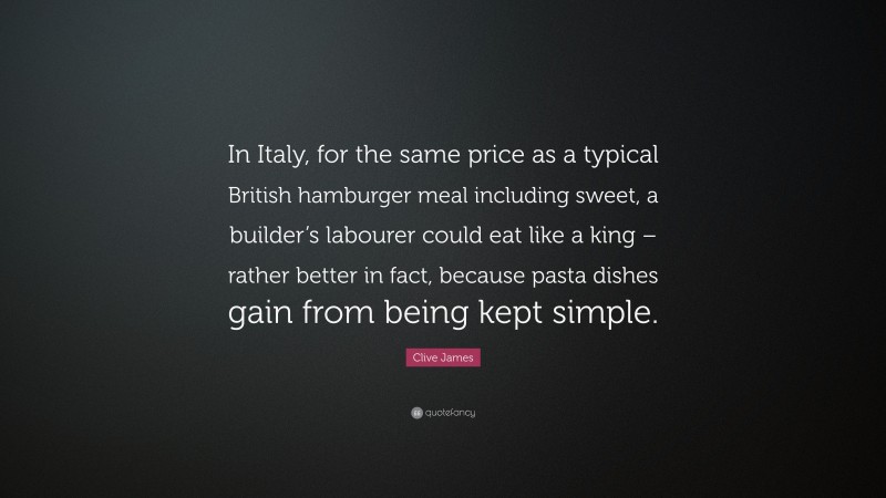 Clive James Quote: “In Italy, for the same price as a typical British hamburger meal including sweet, a builder’s labourer could eat like a king – rather better in fact, because pasta dishes gain from being kept simple.”