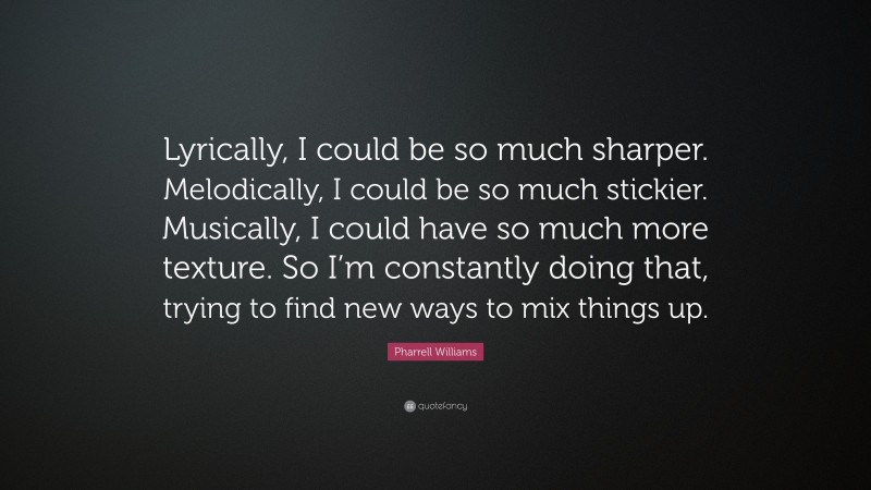 Pharrell Williams Quote: “Lyrically, I could be so much sharper. Melodically, I could be so much stickier. Musically, I could have so much more texture. So I’m constantly doing that, trying to find new ways to mix things up.”