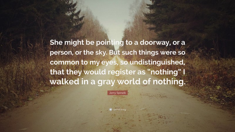 Jerry Spinelli Quote: “She might be pointing to a doorway, or a person, or the sky. But such things were so common to my eyes, so undistinguished, that they would register as “nothing” I walked in a gray world of nothing.”