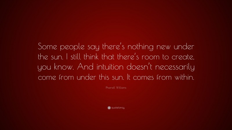 Pharrell Williams Quote: “Some people say there’s nothing new under the sun. I still think that there’s room to create, you know. And intuition doesn’t necessarily come from under this sun. It comes from within.”