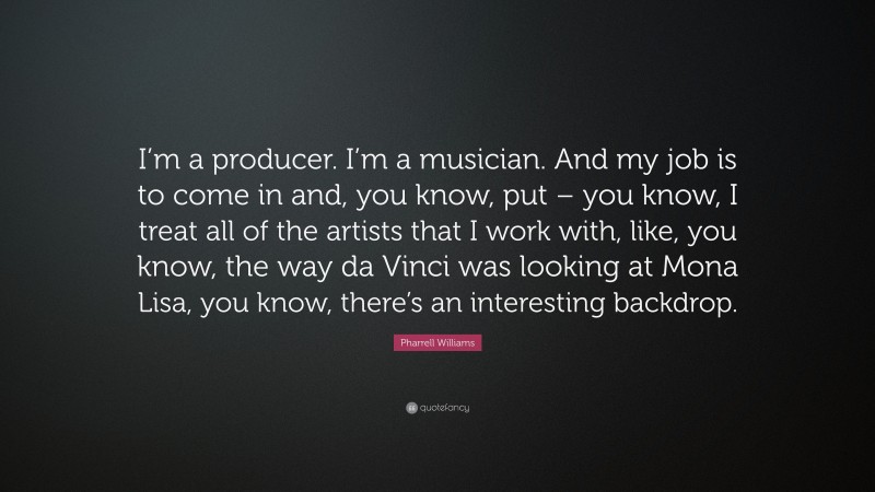 Pharrell Williams Quote: “I’m a producer. I’m a musician. And my job is to come in and, you know, put – you know, I treat all of the artists that I work with, like, you know, the way da Vinci was looking at Mona Lisa, you know, there’s an interesting backdrop.”