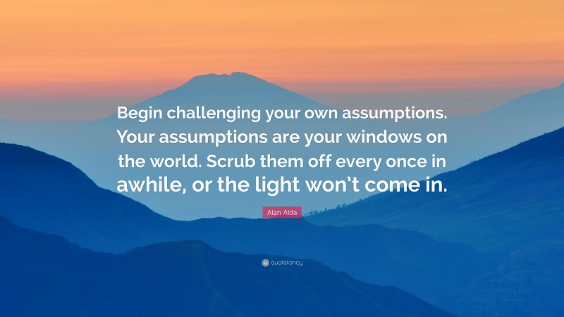Alan Alda Quote: “Begin challenging your own assumptions. Your assumptions are your windows on the world. Scrub them off every once in awhile, or the light won’t come in.”