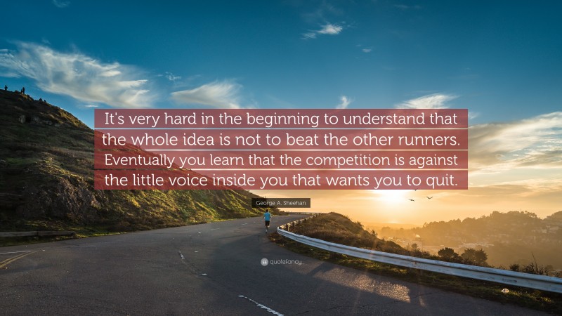 George A. Sheehan Quote: “It's very hard in the beginning to understand that the whole idea is not to beat the other runners. Eventually you learn that the competition is against the little voice inside you that wants you to quit.”