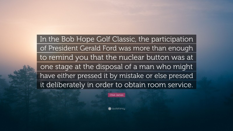 Clive James Quote: “In the Bob Hope Golf Classic, the participation of President Gerald Ford was more than enough to remind you that the nuclear button was at one stage at the disposal of a man who might have either pressed it by mistake or else pressed it deliberately in order to obtain room service.”