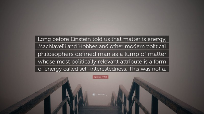 George F. Will Quote: “Long before Einstein told us that matter is energy, Machiavelli and Hobbes and other modern political philosophers defined man as a lump of matter whose most politically relevant attribute is a form of energy called self-interestedness. This was not a.”