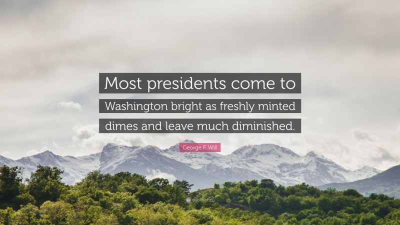 George F. Will Quote: “Most presidents come to Washington bright as freshly minted dimes and leave much diminished.”