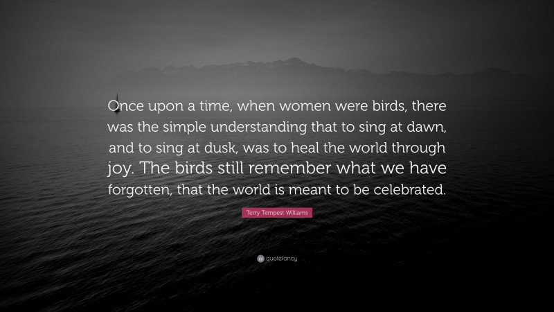 Terry Tempest Williams Quote: “Once upon a time, when women were birds, there was the simple understanding that to sing at dawn, and to sing at dusk, was to heal the world through joy. The birds still remember what we have forgotten, that the world is meant to be celebrated.”